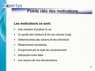 Points clés des motivations

Les motivations ce sont:
   Une manière d’évaluer la vie
   Un guide des moteurs & de nos raisons d’agir
   Déterminantes des actions et des directions
   Relativement constantes
   S’expriment par le style de comportement
   Interaction entre elles
   Les raisons de nos démotivations

                                                   47
 