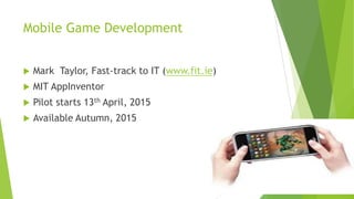 Mobile Game Development
 Mark Taylor, Fast-track to IT (www.fit.ie)
 MIT AppInventor
 Pilot starts 13th April, 2015
 Available Autumn, 2015
 