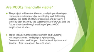 Are MOOCs financially viable?
 The project will review the cost analysis per developer,
resources requirements for developing and delivering
MOOCs, the costs of MOOC production and delivery, a
time-by-task analysis, the sustainability of MOOCs and the
future direction through tracking of post-MOOC
longitudinal studies.
 Topics include Content Development and Sourcing,
Hosting Platforms, Pedagogical Approaches,
Communication and Support, Institutional Systems and
Services, Assessment and Accreditation.
 