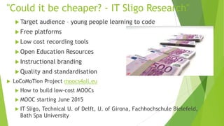 "Could it be cheaper? - IT Sligo Research"
 Target audience – young people learning to code
 Free platforms
 Low cost recording tools
 Open Education Resources
 Instructional branding
 Quality and standardisation
 LoCoMoTion Project moocs4all.eu
 How to build low-cost MOOCs
 MOOC starting June 2015
 IT Sligo, Technical U. of Delft, U. of Girona, Fachhochschule Bielefeld,
Bath Spa University
 
