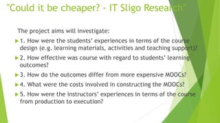 "Could it be cheaper? - IT Sligo Research"
The project aims will investigate:
 1. How were the students’ experiences in terms of the course
design (e.g. learning materials, activities and teaching support)?
 2. How effective was course with regard to students’ learning
outcomes?
 3. How do the outcomes differ from more expensive MOOCs?
 4. What were the costs involved in constructing the MOOCs?
 5. How were the instructors’ experiences in terms of the course
from production to execution?
 