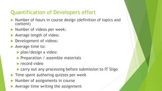 Quantification of Developers effort
 Number of hours in course design (definition of topics and
content)
 Number of videos per week:
 Average length of video:
 Development of videos:
 Average time to:
 plan/design a video:
 Preparation / assemble materials
 record video
 carry out any processing before submission to IT Sligo
 Time spent authoring quizzes per week
 Number of assignments in course
 Average time writing the assignment

 