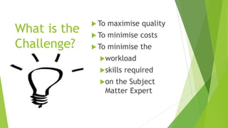 What is the
Challenge?
 To maximise quality
 To minimise costs
 To minimise the
workload
skills required
on the Subject
Matter Expert
 