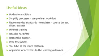 Useful Ideas
 Moderate ambitions
 Simplify processes – sample lean workflow
 Recommended standards – templates – course design,
slides, quizzes
 Minimal training
 Reliable hardware
 Responsive support
 Peer Assessment
 You Tube as the video platform
 Alignment of activities to the learning outcomes
 