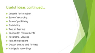 Useful ideas continued…
 Criteria for selection
 Ease of recording
 Ease of publishing
 Scalability
 Cost of hosting
 Bandwidth requirements
 Recording, viewing
 Publishing options
 Output quality and formats
 Navigable recordings
 