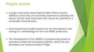 Project outline
 A major reservation about Massive Open Online Courses
(MOOCs) is that they are extremely expensive to develop and
deliver and for most institutions this cannot be justified on a
sustainable financial basis.
 Intel Ireland have funded research on the development and
testing of a methodology for low-cost MOOC production.
 The development of four MOOCs in programming aimed at
secondary school and vocational students, where the key
developers are located outside IT Sligo.
 