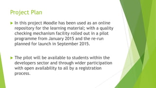 Project Plan
 In this project Moodle has been used as an online
repository for the learning material; with a quality
checking mechanism facility rolled out in a pilot
programme from January 2015 and the re-run
planned for launch in September 2015.
 The pilot will be available to students within the
developers sector and through wider participation
with open availability to all by a registration
process.
 