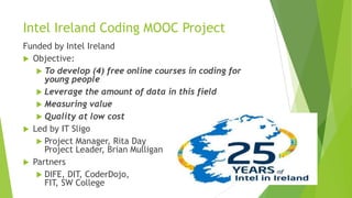 Intel Ireland Coding MOOC Project
Funded by Intel Ireland
 Objective:
 To develop (4) free online courses in coding for
young people
 Leverage the amount of data in this field
 Measuring value
 Quality at low cost
 Led by IT Sligo
 Project Manager, Rita Day
Project Leader, Brian Mulligan
 Partners
 DIFE, DIT, CoderDojo,
FIT, SW College
 