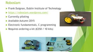 Roboslam
 Frank Duignan, Dublin Institute of Technology
 https://roboslam.wordpress.com/
 Currently piloting
 Available Autumn 2015
 Electronic fundamentals, C programming
 Requires ordering a kit (€250 / 10 kits)
 