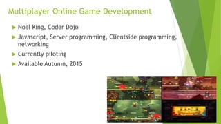 Multiplayer Online Game Development
 Noel King, Coder Dojo
 Javascript, Server programming, Clientside programming,
networking
 Currently piloting
 Available Autumn, 2015
 
