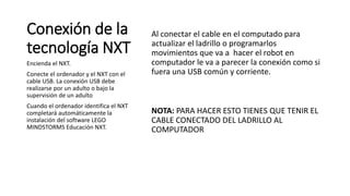 Conexión de la 
tecnología NXT 
Al conectar el cable en el computado para 
actualizar el ladrillo o programarlos 
movimientos que va a hacer el robot en 
computador le va a parecer la conexión como si 
fuera una USB común y corriente. 
NOTA: PARA HACER ESTO TIENES QUE TENIR EL 
CABLE CONECTADO DEL LADRILLO AL 
COMPUTADOR 
Encienda el NXT. 
Conecte el ordenador y el NXT con el 
cable USB. La conexión USB debe 
realizarse por un adulto o bajo la 
supervisión de un adulto 
Cuando el ordenador identifica el NXT 
completará automáticamente la 
instalación del software LEGO 
MINDSTORMS Educación NXT. 
 