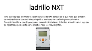 ladrillo NXT 
esta es una pieza elemtal del sistema avanzada NXT porque es lo que hace que el robot 
se mueva sin este parte el robot no podría avanzar y no haría ningún movimiento. 
Con este ladrillo se puede programar movimientos futuros del robot armado con el ingenio 
de nosotros gracia a esta parte el robot hace los movimientos. 
 
