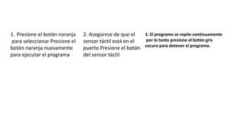 1. Presione el botón naranja 
para seleccionar Presione el 
botón naranja nuevamente 
para ejecutar el programa 
2. Asegúrese de que el 
sensor táctil está en el 
puerto Presione el botón 
del sensor táctil. 
3. El programa se repite continuamente 
por lo tanto presione el botón gris 
oscuro para detener el programa. 
 