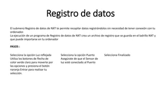 Registro de datos 
El submenú Registro de datos de NXT te permite recopilar datos registrándolos sin necesidad de tener conexión con tu 
ordenador. 
La ejecución de un programa de Registro de datos de NXT crea un archivo de registro que se guarda en el ladrillo NXT y 
que puede importarse en tu ordenador 
PASOS : 
Selecciona la opción Luz reflejada 
Utiliza los botones de flecha de 
color verde claro para moverte por 
las opciones y presiona el botón 
naranja Entrar para realizar tu 
selección. 
Selecciona la opción Puerto 
Asegúrate de que el Sensor de 
luz esté conectado al Puerto 
Selecciona Finalizado 
 