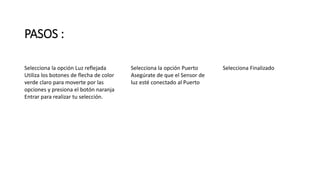 PASOS : 
Selecciona la opción Luz reflejada 
Utiliza los botones de flecha de color 
verde claro para moverte por las 
opciones y presiona el botón naranja 
Entrar para realizar tu selección. 
Selecciona la opción Puerto 
Asegúrate de que el Sensor de 
luz esté conectado al Puerto 
Selecciona Finalizado 
 
