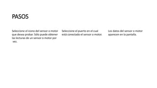 PASOS 
Seleccione el icono del sensor o motor 
que desea probar. Sólo puede obtener 
las lecturas de un sensor o motor por 
vez. 
Seleccione el puerto en el cual 
está conectado el sensor o motor. 
Los datos del sensor o motor 
aparecen en la pantalla. 
 