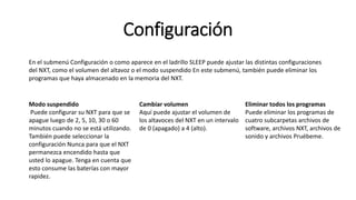 Configuración 
En el submenú Configuración o como aparece en el ladrillo SLEEP puede ajustar las distintas configuraciones 
del NXT, como el volumen del altavoz o el modo suspendido En este submenú, también puede eliminar los 
programas que haya almacenado en la memoria del NXT. 
Modo suspendido 
Puede configurar su NXT para que se 
apague luego de 2, 5, 10, 30 o 60 
minutos cuando no se está utilizando. 
También puede seleccionar la 
configuración Nunca para que el NXT 
permanezca encendido hasta que 
usted lo apague. Tenga en cuenta que 
esto consume las baterías con mayor 
rapidez. 
Cambiar volumen 
Aquí puede ajustar el volumen de 
los altavoces del NXT en un intervalo 
de 0 (apagado) a 4 (alto). 
Eliminar todos los programas 
Puede eliminar los programas de 
cuatro subcarpetas archivos de 
software, archivos NXT, archivos de 
sonido y archivos Pruébeme. 
 