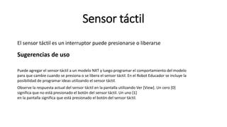 Sensor táctil 
El sensor táctil es un interruptor puede presionarse o liberarse 
Sugerencias de uso 
Puede agregar el sensor táctil a un modelo NXT y luego programar el comportamiento del modelo 
para que cambie cuando se presiona o se libera el sensor táctil. En el Robot Educador se incluye la 
posibilidad de programar ideas utilizando el sensor táctil. 
Observe la respuesta actual del sensor táctil en la pantalla utilizando Ver [View]. Un cero [0] 
significa que no está presionado el botón del sensor táctil. Un uno [1] 
en la pantalla significa que está presionado el botón del sensor táctil. 
 
