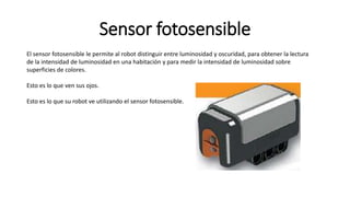 Sensor fotosensible 
El sensor fotosensible le permite al robot distinguir entre luminosidad y oscuridad, para obtener la lectura 
de la intensidad de luminosidad en una habitación y para medir la intensidad de luminosidad sobre 
superficies de colores. 
Esto es lo que ven sus ojos. 
Esto es lo que su robot ve utilizando el sensor fotosensible. 
 