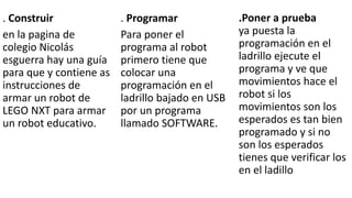 .Poner a prueba 
ya puesta la 
programación en el 
ladrillo ejecute el 
programa y ve que 
movimientos hace el 
robot si los 
movimientos son los 
esperados es tan bien 
programado y si no 
son los esperados 
tienes que verificar los 
en el ladillo 
. Programar 
Para poner el 
programa al robot 
primero tiene que 
colocar una 
programación en el 
ladrillo bajado en USB 
por un programa 
llamado SOFTWARE. 
. Construir 
en la pagina de 
colegio Nicolás 
esguerra hay una guía 
para que y contiene as 
instrucciones de 
armar un robot de 
LEGO NXT para armar 
un robot educativo. 
 