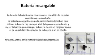 Batería recargable 
La batería del robot nxt se mueve con el con el fin de no estar 
conectado a un en chufle. 
La batería recargable esta en la parte inferior del robot para 
colocar la batería hay que que abrír la tapa correspondiente y 
meter la batería para recargar la batería tienes un cargador como 
el de un celular y lo conectar de la batería a un en chufle. 
NOTA: PARA UASR LA BATERI PRIMERO TIENE QUE ESTAR RECARGADA 
 