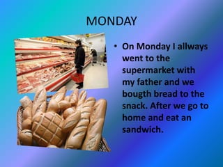 MONDAY
• On Monday I allways
went to the
supermarket with
my father and we
bougth bread to the
snack. After we go to
home and eat an
sandwich.
 