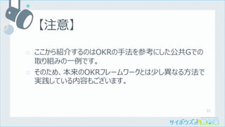 31
○ ここから紹介するのはOKRの⼿法を参考にした公共Gでの
取り組みの⼀例です。
○ そのため、本来のOKRフレームワークとは少し異なる⽅法で
実践している内容もございます。
【注意】
 