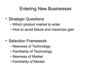 Entering New Businesses

• Strategic Questions
  – Which product market to enter
  – How to avoid failure and maximize gain


• Selection Framework
  – Newness of Technology
  – Familiarity of Technology
  – Newness of Market
  – Familiarity of Market
 