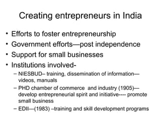 Creating entrepreneurs in India
•   Efforts to foster entrepreneurship
•   Government efforts—post independence
•   Support for small businesses
•   Institutions involved-
    – NIESBUD– training, dissemination of information—
      videos, manuals
    – PHD chamber of commerce and industry (1905)—
      develop entrepreneurial spirit and initiative---- promote
      small business
    – EDII—(1983) –training and skill development programs
 