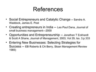 References
• Social Entrepreneurs and Catalytic Change -- Sandra A.
  Waddock, James E. Post
• Creating entrepreneurs in India -- Leo Paul Dana, Journal of
  small business management—2000
• Opportunities and Entrepreneurship -- Jonathan T Eckhardt
  & Scott A Shane, Journal of Management, 2003, Vol 29, Iss. 3;p.333
• Entering New Businesses: Selecting Strategies for
  Success -- EB Roberts & CA Berry, Sloan Management Review
  1985)
 