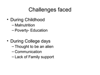 Challenges faced
• During Childhood
  – Malnutrition
  – Poverty- Education

• During College days
  – Thought to be an alien
  – Communication
  – Lack of Family support
 