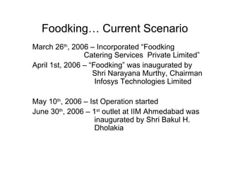 Foodking… Current Scenario
March 26th, 2006 – Incorporated “Foodking
                Catering Services Private Limited”
April 1st, 2006 – “Foodking” was inaugurated by
                   Shri Narayana Murthy, Chairman
                    Infosys Technologies Limited

May 10th, 2006 – Ist Operation started
June 30th, 2006 – 1st outlet at IIM Ahmedabad was
                   inaugurated by Shri Bakul H.
                   Dholakia
 