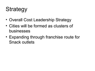 Strategy
• Overall Cost Leadership Strategy
• Cities will be formed as clusters of
  businesses
• Expanding through franchise route for
  Snack outlets
 