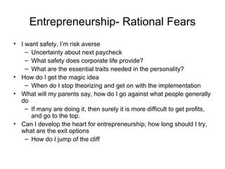 Entrepreneurship- Rational Fears
• I want safety, I’m risk averse
    – Uncertainty about next paycheck
    – What safety does corporate life provide?
    – What are the essential traits needed in the personality?
• How do I get the magic idea
    – When do I stop theorizing and get on with the implementation
• What will my parents say, how do I go against what people generally
  do
    – If many are doing it, then surely it is more difficult to get profits,
      and go to the top.
• Can I develop the heart for entrepreneurship, how long should I try,
  what are the exit options
    – How do I jump of the cliff
 