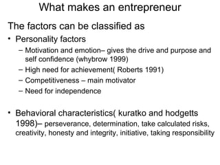What makes an entrepreneur
The factors can be classified as
• Personality factors
   – Motivation and emotion– gives the drive and purpose and
     self confidence (whybrow 1999)
   – High need for achievement( Roberts 1991)
   – Competitiveness – main motivator
   – Need for independence


• Behavioral characteristics( kuratko and hodgetts
  1998)– perseverance, determination, take calculated risks,
  creativity, honesty and integrity, initiative, taking responsibility
 