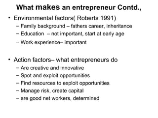 What makes an entrepreneur Contd.,
• Environmental factors( Roberts 1991)
  – Family background – fathers career, inheritance
  – Education – not important, start at early age
  – Work experience– important


• Action factors– what entrepreneurs do
  –   Are creative and innovative
  –   Spot and exploit opportunities
  –   Find resources to exploit opportunities
  –   Manage risk, create capital
  –   are good net workers, determined
 