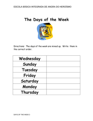 ESCOLA BÁSICA INTEGRADA DE ANGRA DO HEROÍSMO




           The Days of the Week




Directions: The days of the week are mixed up. Write them in
the correct order.



     Wednesday
      Sunday
      Tuesday
       Friday
     Saturday
      Monday
     Thursday




DAYS OF THE WEEK 3