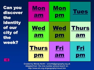 Can you            Mon                    Mon
discover                                                        Tues
the
                   am                     pm
identity
of our             Wed                    Wed Thurs
city of
the                am                     pm   am
week?
                 Thurs                      Fri                 Fri
                  pm                        am                  pm
           Created by Wendy North – wnorth@geography.org.uk
             Adapted from `the nine number picture board’ on:
               http://www.sln.org.uk/geography/visual.htm
 
