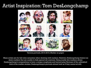 Artist Inspiration:Tom DesLongchamp
Various portraits, 2014-2015, Marker on paper
Many artists aim for full color saturation when drawing with markers. However, DesLongchamp favors run
down markers that are unable to fully spread ink anymore. Using mostly dry markers allows
DesLongchamp’s compositions to have a unique roughness and textural play. Because of the unfinished
look of the marker strokes, DesLongchamp’s portraits almost look as if they cannot sit still.
 