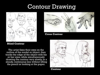 Contour Drawing
The artist fixes their eyes on the
outline of the model or object, then
tracks the edge of the object with his
or her eyes, while simultaneously
drawing the contour very slowly, in a
steady, continuous line without lifting
the pencil or looking at the paper.
Blind Contour
Cross Contour
Contour
 