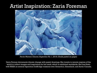Artist Inspiration: Zaria Foreman
Perito Moreno Glacier,Argentina No. 1, 2018, Chalk pastel on paper
Zaria Forman documents climate change with pastel drawings. She travels to remote regions of the
world to collect images and inspiration for her work, which is exhibited worldwide. She has flown
with NASA on several Operation IceBridge missions over Antarctica, Greenland, and Arctic Canada.
 