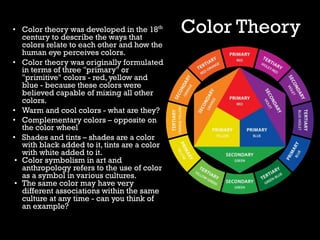 Color Theory
• Color theory was developed in the 18th
century to describe the ways that
colors relate to each other and how the
human eye perceives colors.
• Color theory was originally formulated
in terms of three "primary" or
"primitive" colors - red, yellow and
blue - because these colors were
believed capable of mixing all other
colors.
• Warm and cool colors - what are they?
• Complementary colors – opposite on
the color wheel
• Shades and tints – shades are a color
with black added to it, tints are a color
with white added to it.
• Color symbolism in art and
anthropology refers to the use of color
as a symbol in various cultures.
• The same color may have very
different associations within the same
culture at any time - can you think of
an example?
 