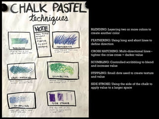 BLENDING: Layering two or more colors to
create another color
FEATHERING: Using long and short lines to
define direction
CROSS HATCHING: Multi-directional lines -
tighter the criss cross = darker value
SCUMBLING: Controlled scribbling to blend
and increase value
STIPPLING: Small dots used to create texture
and value
SIDE STROKE: Using the side of the chalk to
apply value to a larger space
 