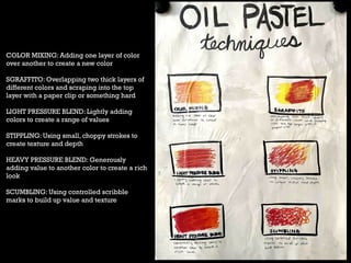 COLOR MIXING: Adding one layer of color
over another to create a new color
SGRAFFITO: Overlapping two thick layers of
different colors and scraping into the top
layer with a paper clip or something hard
LIGHT PRESSURE BLEND: Lightly adding
colors to create a range of values
STIPPLING: Using small, choppy strokes to
create texture and depth
HEAVY PRESSURE BLEND: Generously
adding value to another color to create a rich
look
SCUMBLING: Using controlled scribble
marks to build up value and texture
 