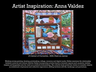 Artist Inspiration: Anna Valdez
A Cabinet of Curiosities, 2020, Paint on canvas
Working across painting, drawing, printmaking, collage, ceramics and digital media,Valdez examines the relationship
between material and cultural identity.Valdez incorporates articles found in domestic spaces such as plants, textiles,
vessels and keepsakes into her work as a method of storytelling. Her colorful work invites the viewer to consider objects
as emblematic of personal and collective experience, shifting between still life, landscape and portraiture.
 