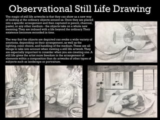 Observational Still Life Drawing
The magic of still life artworks is that they can show us a new way
of looking at the ordinary objects around us. Once they are placed
into a specific arrangement and then captured in pencil, charcoal,
pastel, or any other medium - the objects take on a whole new
meaning.They are imbued with a life beyond the ordinary.Their
existence becomes recorded in time.
The way that the objects are depicted can evoke a wide variety of
emotions, depending on their arrangement, as well as the
lighting, color choice, and handling of the medium.These are all
things to take into account when viewing a still life artwork.They
are especially important to consider when you are creating one. A
still life gives the artist more freedom in the arrangement of
elements within a composition than do artworks of other types of
subjects such as landscape or portraiture.
 