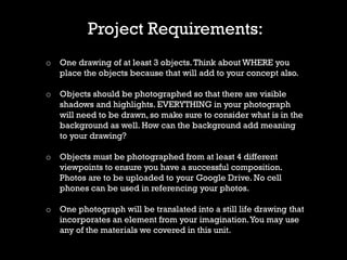 Project Requirements:
o One drawing of at least 3 objects.Think about WHERE you
place the objects because that will add to your concept also.
o Objects should be photographed so that there are visible
shadows and highlights. EVERYTHING in your photograph
will need to be drawn, so make sure to consider what is in the
background as well. How can the background add meaning
to your drawing?
o Objects must be photographed from at least 4 different
viewpoints to ensure you have a successful composition.
Photos are to be uploaded to your Google Drive. No cell
phones can be used in referencing your photos.
o One photograph will be translated into a still life drawing that
incorporates an element from your imagination.You may use
any of the materials we covered in this unit.
 