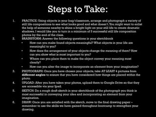 Steps to Take:
1. PRACTICE: Using objects in your bag/classroom, arrange and photograph a variety of
still life compositions to see what looks good and what doesn’t.You might want to enlist
the help of someone nearby to shine a bright light on your still life to create dramatic
shadows. I would like you to turn in a minimum of 5 successful still life composition
photos by the end of the class.
2. BRAINSTORM: Answer the following questions in your sketchbook
• How can you make found objects meaningful? What objects in your life are
meaningful to you?
• How does the arrangement of your objects change the meaning of them? How
can you show what is most important to you?
• Where can you place them to make the object convey your meaning most
clearly?
• How can you alter the image to incorporate an element from your imagination?
3. PHOTOGRAPH: Once you have chosen your objects, take AT LEAST 4 pictures from
different angles to ensure that you have considered how things are placed within the
photo.
4. UPLOAD: After you have taken your photos, upload them to Google Drive so that they
are accessible via your Ipad.
5. SKETCH: Do a rough draft sketch in your sketchbook of the photograph you think is
most successful in conveying your idea and incorporating an element from your
imagination.
6. DRAW: Once you are satisfied with the sketch, move to the final drawing paper –
remember to use the skills we have gained throughout bootcamp to strengthen your
drawing.
 