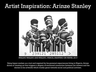 Artist Inspiration: Arinze Stanley
WAILINGWAILING ANDWAILING, PENCIL DRAWING ON PAPER, 2017
Using hyper-realism as a tool and inspired by his personal experiences living in Nigeria, Arinze
drives at creating art that triggers a degree of emotional connection between his viewers and the
stories in his artworks which mostly gears towards social and political activism.
 