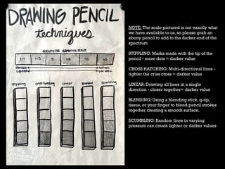 NOTE: The scale pictured is not exactly what
we have available to us, so please grab an
ebony pencil to add to the darker end of the
spectrum
STIPPLING: Marks made with the tip of the
pencil - more dots = darker value
CROSS HATCHING: Multi-directional lines -
tighter the criss cross = darker value
LINEAR: Drawing all lines in a single
direction - closer together= darker value
BLENDING: Using a blending stick, q-tip,
tissue, or your finger to blend pencil strokes
together creating a smooth surface.
SCUMBLING: Random lines in varying
pressure can create lighter or darker values
 